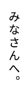 みなさんへ。